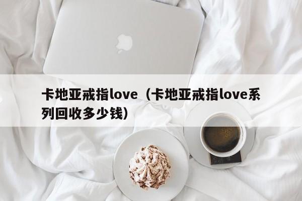 卡地亚戒指love（卡地亚戒指love系列回收多少钱）