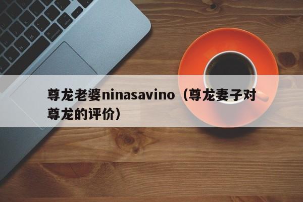 尊龙老婆ninasavino（尊龙妻子对尊龙的评价）