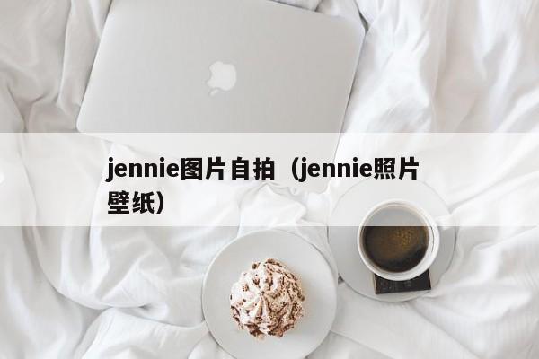 jennie图片自拍（jennie照片 壁纸）