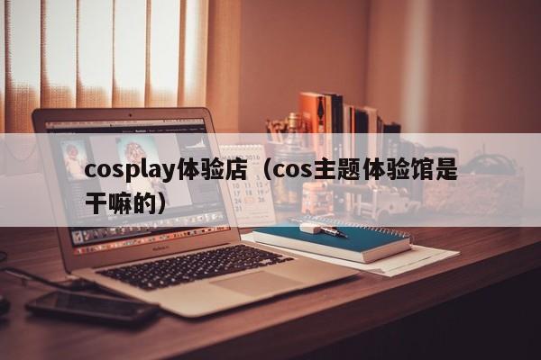 cosplay体验店（cos主题体验馆是干嘛的）