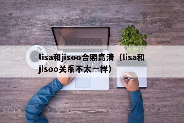 lisa和jisoo合照高清（lisa和jisoo关系不太一样）