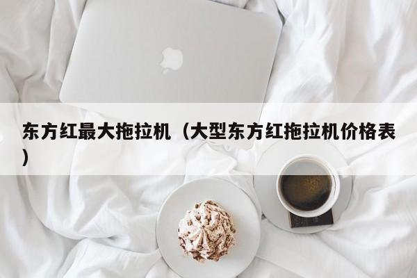 东方红最大拖拉机(大型东方红拖拉机价格表)