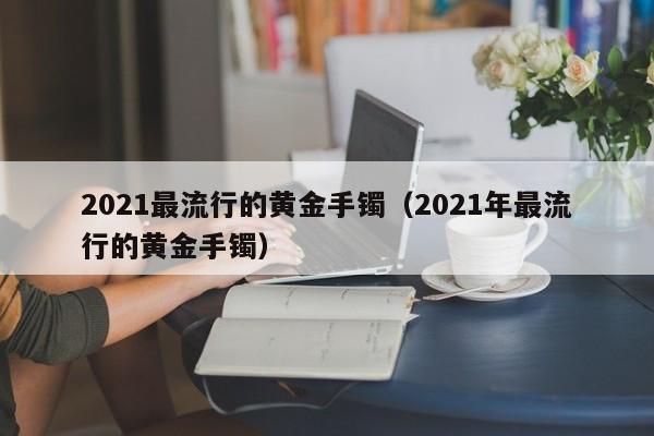 2021最流行的黄金手镯（2021年最流行的黄金手镯）