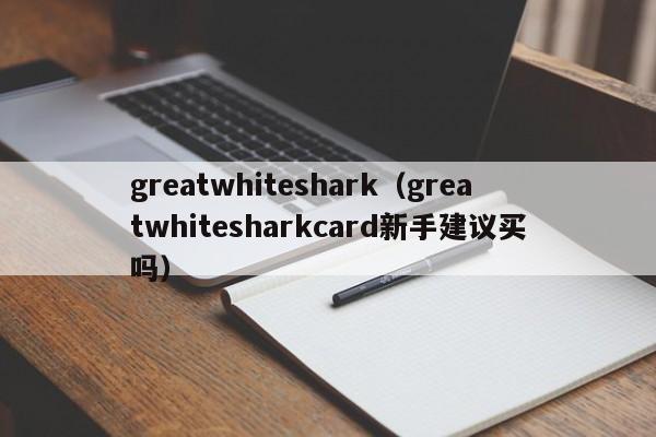 greatwhiteshark(greatwhitesharkcard新手建议买吗)