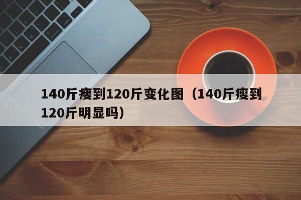 140斤瘦到120斤变化图(140斤瘦到120斤明显吗)