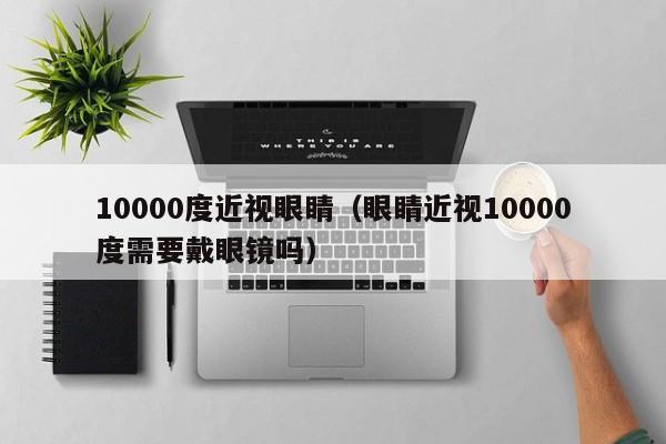 10000度近视眼睛（眼睛近视10000度需要戴眼镜吗）