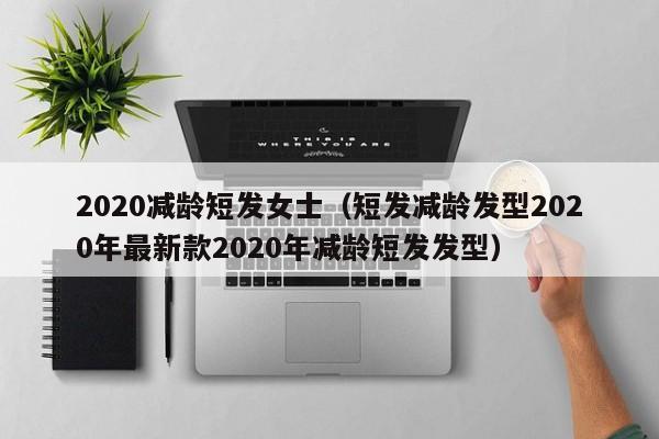 2020减龄短发女士（短发减龄发型2020年最新款2020年减龄短发发型）