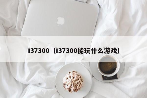 i37300（i37300能玩什么游戏）