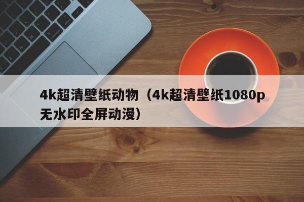 4k超清壁纸动物（4k超清壁纸1080p无水印全屏动漫）
