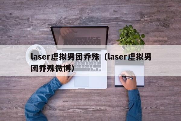 laser虚拟男团乔殊(laser虚拟男团乔殊微博)