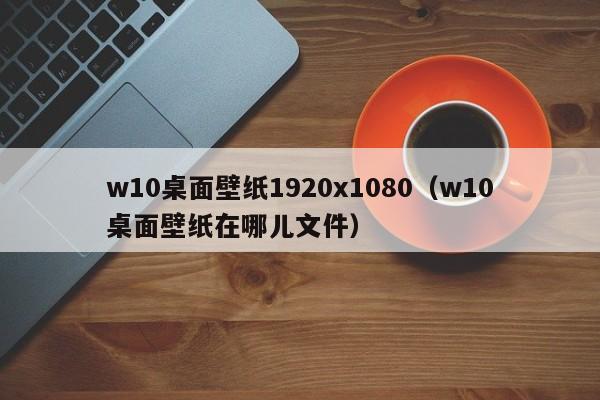 w10桌面壁纸1920x1080（w10桌面壁纸在哪儿文件）