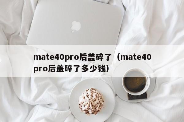 mate40pro后盖碎了（mate40pro后盖碎了多少钱）