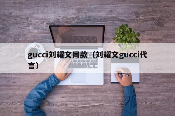 gucci刘耀文同款（刘耀文gucci代言）