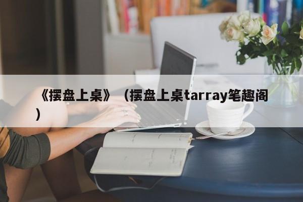 《摆盘上桌》（摆盘上桌tarray笔趣阁）
