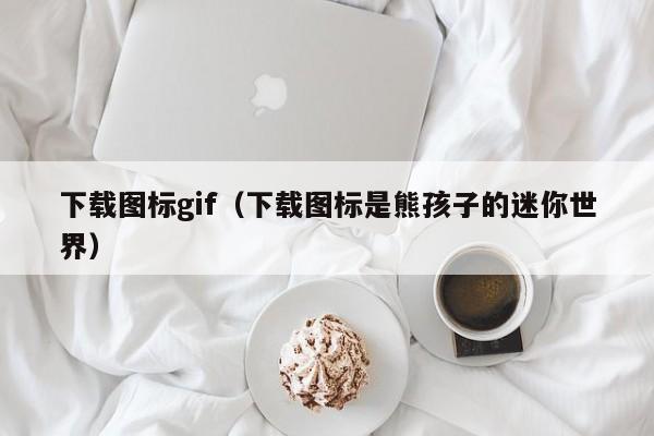 下载图标gif（下载图标是熊孩子的迷你世界）