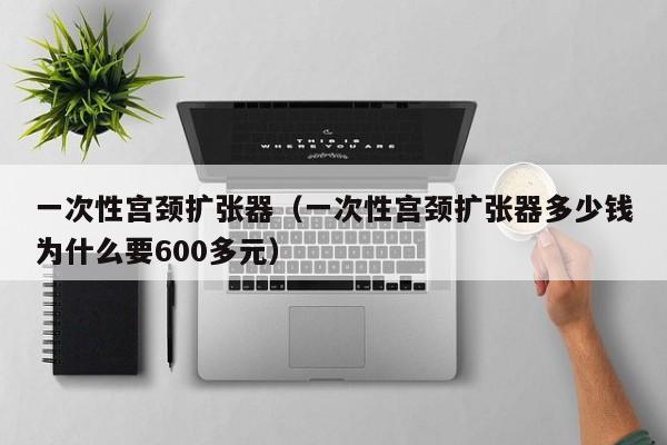 一次性宫颈扩张器（一次性宫颈扩张器多少钱为什么要600多元）