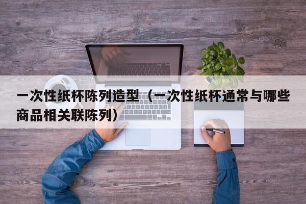 一次性纸杯陈列造型（一次性纸杯通常与哪些商品相关联陈列）