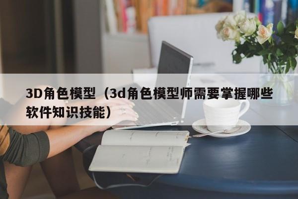 3D角色模型（3d角色模型师需要掌握哪些软件知识技能）
