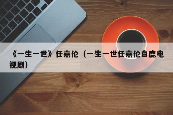 《一生一世》任嘉伦（一生一世任嘉伦白鹿电视剧）