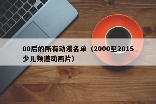 00后的所有动漫名单（2000至2015少儿频道动画片）