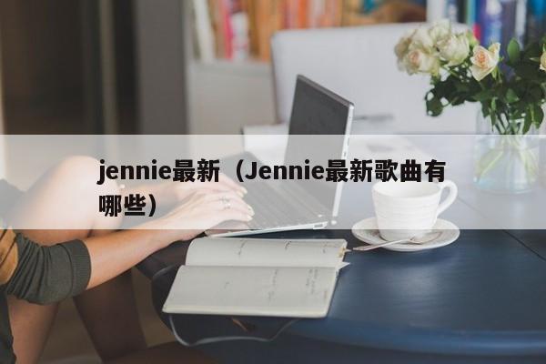 jennie最新(Jennie最新歌曲有哪些)