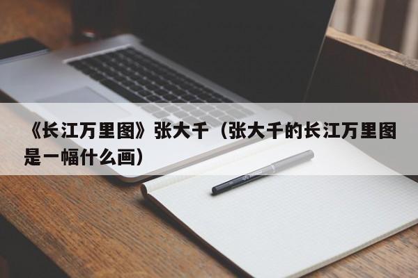 《长江万里图》张大千(张大千的长江万里图是一幅什么画)