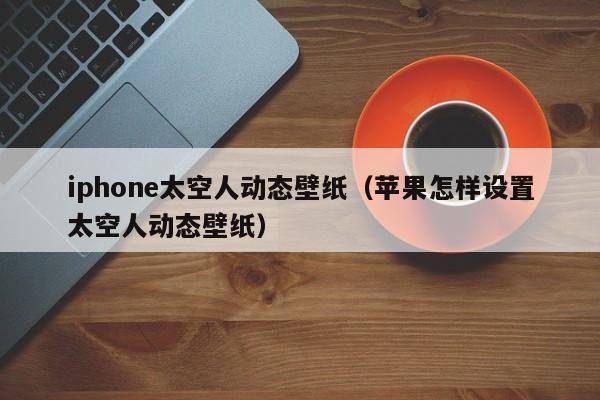 iphone太空人动态壁纸(苹果怎样设置太空人动态壁纸)