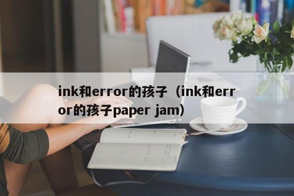 ink和error的孩子(ink和error的孩子paper jam)