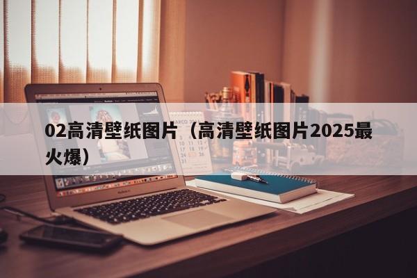 02高清壁纸图片（高清壁纸图片2025最火爆）