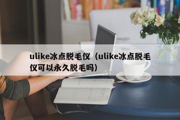 ulike冰点脱毛仪（ulike冰点脱毛仪可以永久脱毛吗）