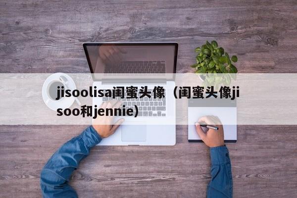 jisoolisa闺蜜头像（闺蜜头像jisoo和jennie）