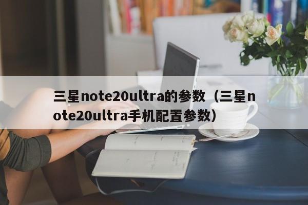 三星note20ultra的参数(三星note20ultra手机配置参数)