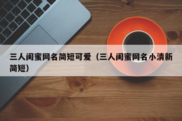 三人闺蜜网名简短可爱（三人闺蜜网名小清新简短）