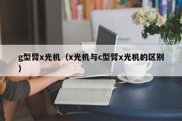 g型臂x光机(x光机与c型臂x光机的区别)
