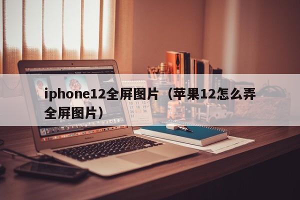 iphone12全屏图片（苹果12怎么弄全屏图片）