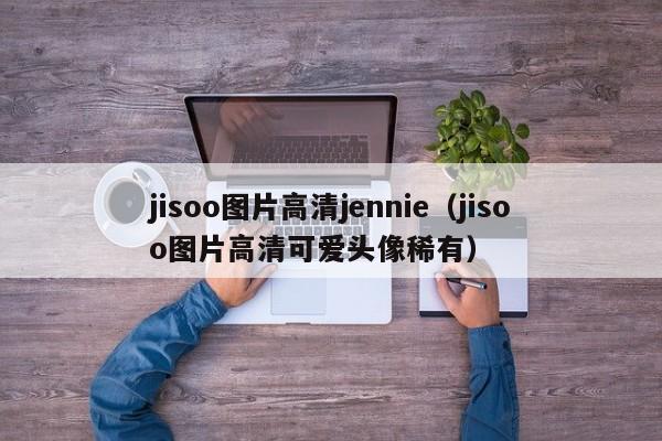 jisoo图片高清jennie（jisoo图片高清可爱头像稀有）