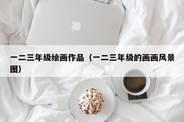 一二三年级绘画作品（一二三年级的画画风景图）