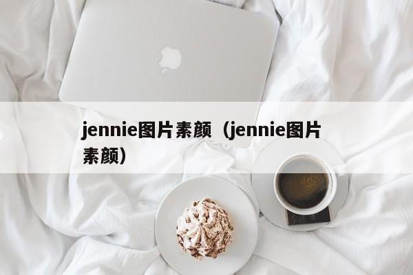 jennie图片素颜（jennie图片 素颜）