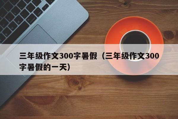 三年级作文300字暑假(三年级作文300字暑假的一天)