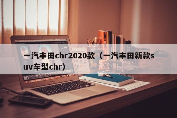 一汽丰田chr2020款（一汽丰田新款suv车型chr）