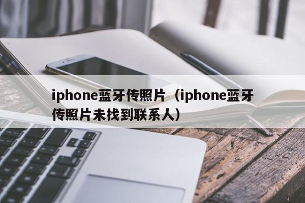 iphone蓝牙传照片（iphone蓝牙传照片未找到联系人）