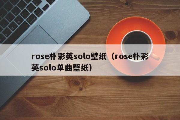 rose朴彩英solo壁纸(rose朴彩英solo单曲壁纸)