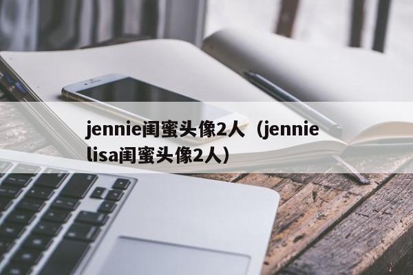 jennie闺蜜头像2人（jennie lisa闺蜜头像2人）
