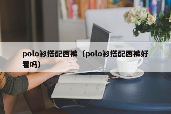 polo衫搭配西裤（polo衫搭配西裤好看吗）