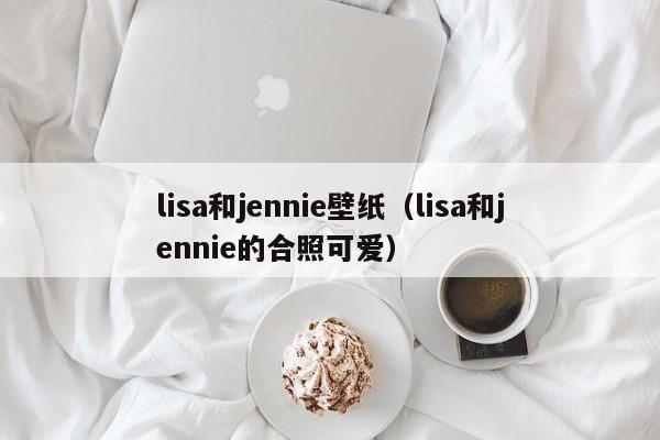 lisa和jennie壁纸（lisa和jennie的合照可爱）