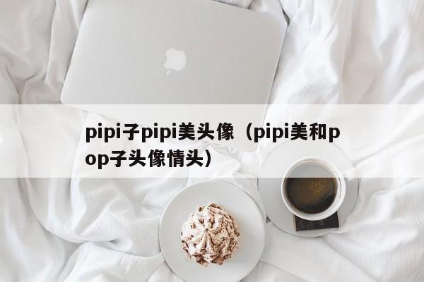 pipi子pipi美头像（pipi美和pop子头像情头）