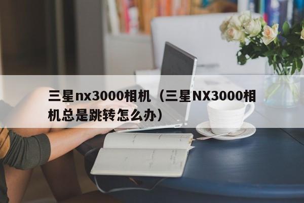 三星nx3000相机(三星NX3000相机总是跳转怎么办)