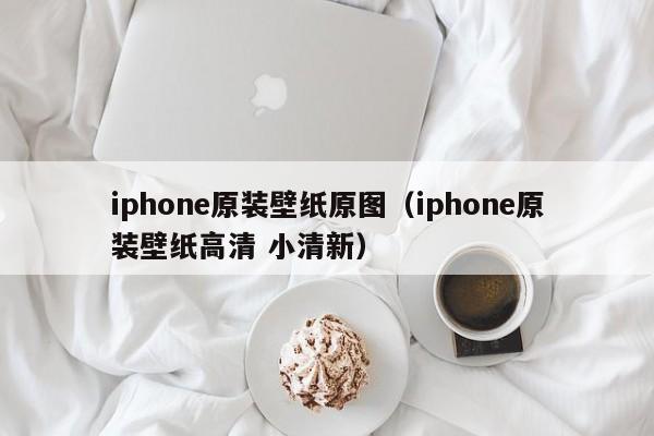 iphone原装壁纸原图(iphone原装壁纸高清 小清新)