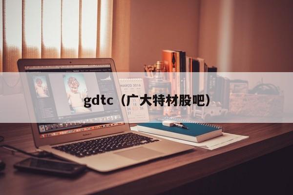 gdtc(广大特材股吧)