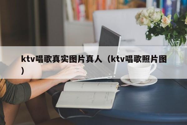ktv唱歌真实图片真人（ktv唱歌照片图）